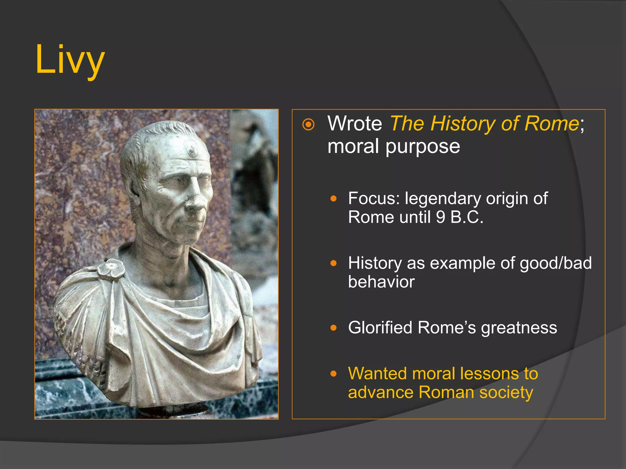Livy
 Wrote The History of Rome;
moral purpose
 Focus: legendary origin of
Rome until 9 B.C.
 History as example of good/bad
behavior
 Glorified Rome’s greatness
 Wanted moral lessons to
advance Roman society
 