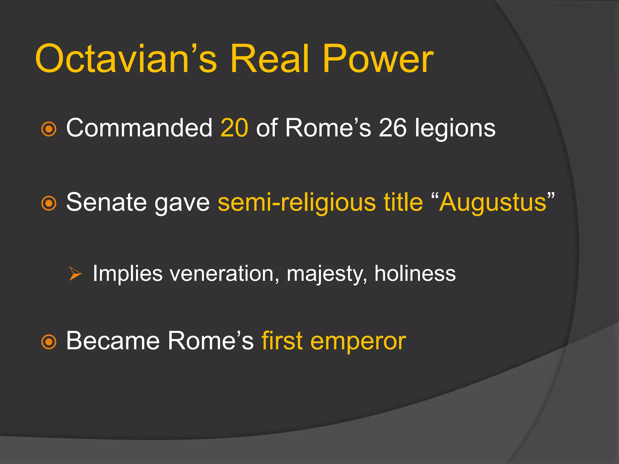 Octavian’s Real Power
 Commanded 20 of Rome’s 26 legions
 Senate gave semi-religious title “Augustus”
 Implies veneration, majesty, holiness
 Became Rome’s first emperor
 