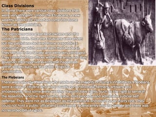 Class Divisions
In Rome there were various class divisions that
were very stringent. Under the Etruscans, a new
wealthy aristocratic class had come into Rome
known as the patricians.
The Patricians
The patricians were great land-owners and of a
noble Latin birth. Once the Etruscans were driven
out the patricians declared Rome a republic (a
community by which people elect their leaders).
They served in the Senate and were very privileged.
They controlled the offices within the army, and they
governed the important events that happened
within society such as the public religious
ceremonies.
The Plebeians
There were also the Plebeians who made up the majority of Rome's inhabitants. Plebeians
were a class of citizens who were usually non aristocratic farmers, artisans and
shopkeepers, and some were wealthy. They did have rights, such as the right to serve in
the Assembly and the right to vote, trade, hold property, and administer judicial self
defense. They were not as privileged as the patricians and could never marry one. They
could not hold a public office and could never receive entry into the Senate and there was
no recorded bill of rights.
 
