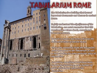TABULARIUM ROME
     The Tabularium is a building that housed
     important documents and decrees in ancient
     Rome.

     To fully understand the significance of the
     Tabularium, one must remember that this
     was the place where deeds, records and
     laws were housed.

     To put it in modern day terms, this was the
     National Archives of ancient Rome.

      Those who wanted to study the documents
     would have gone to the Tabularium as well
     as those looking for some particular piece of
     information.

      In addition, new filings would have been
     handled by clerks there, and a number of
     public officials kept offices in the
     Tabularium.
 