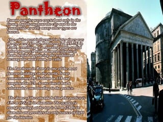 Pantheon
Roman temples were erected not only in the
forum, but throughout the city and in the
countryside as well; many other types are
known.
 One of the most influential in later times was
the type used for the Pantheon (ad 118-28) in
Rome, consisting of a standard gable-roofed
columnar porch with a domed cylindrical
drum behind it replacing the traditional
rectangular main room, or cella.

The Pantheon in Rome is one of the most
famous buildings in the world. It was
commissioned by Hadrian in 118 and
completed in 128. At one time it had a
colonnaded court leading to the portico.

 The dome of the rotunda behind the portico is
43.2 m (142 ft) in diameter. The oculus (a
round opening) at the top is 8.5 m (28 ft) in
diameter and provides the only source of light
for the interior.
 