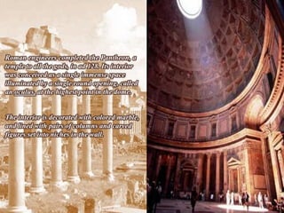 Roman engineers completed the Pantheon, a
temple to all the gods, in ad 128. Its interior
was conceived as a single immense space
illuminated by a single round opening, called
an oculus, at the highest point in the dome.


The interior is decorated with colored marble,
and lined with pairs of columns and carved
figures set into niches in the wall.
 
