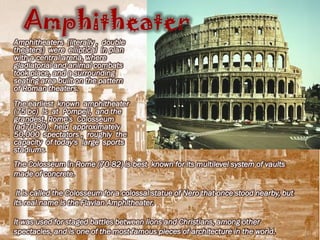 Amphitheater
Amphitheaters (literally , double
theaters) were elliptical in plan
with a central arena, where
gladiatorial and animal combats
took place, and a surrounding
seating area built on the pattern
of Roman theaters.
The earliest known amphitheater
(75 bc) Is at Pompeii, and the
grandest, Rome's Colosseum
(ad70-80) , held approximately
50,000 spectators , roughly the
capacity of today's large sports
stadiums.
The Colosseum in Rome (70-82) is best known for its multilevel system of vaults
made of concrete.

 It is called the Colosseum for a colossal statue of Nero that once stood nearby, but
its real name is the Flavian Amphitheater.

It was used for staged battles between lions and Christians, among other
spectacles, and is one of the most famous pieces of architecture in the world.
 