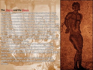 The Clients and the Slaves
The Clients were peasant farmers who rented land. They
would follow a certain patron and perform political duties,
including assassinations, and lying in court, if it would help
further his patron's political career. In return, the client
often received money, a job, or an invitation to dinner at the
patron's house. A dinner invitation may not seem like much
to us today, but in Roman times it could mean a great place
in society if he appeared at the right dinner parties. His
prestige in society would be much more enhanced if he
were seen by the rich and famous at only one dinner party
hosted by a powerful patron.
This patron-client relationship led to many interesting
situations in ancient Rome. Sometimes candidates for
various government magistracies would travel around
Rome with several hundred or even a few thousand of their
clients.
Lastly were the Slaves, who had no freedom or rights
whatsoever unless it was bestowed upon them by their
master.
 