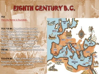 EIGHTH CENTURY B.C.
753
The city Rome is founded.


753-716 BC: Romulus rules over the
city of Rome that becomes an asylum
for refugees, criminals and runaway
slaves . The unequal men: women
ratio makes Romulus and his men to
forcibly take the virgin women of
neighbouring Sabine town of Cures as
wives. Many Greek cities are founded on
750 BC:
Italy.

715-674 BC: Death of Romulus and Numa
Pompilius, a religious, cultural figure was
crowned the emperor of Rome.
 