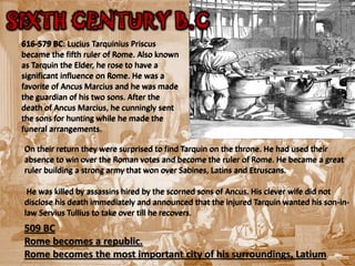 SIXTH CENTURY B.C.
 616-579 BC: Lucius Tarquinius Priscus
 became the fifth ruler of Rome. Also known
 as Tarquin the Elder, he rose to have a
 significant influence on Rome. He was a
 favorite of Ancus Marcius and he was made
 the guardian of his two sons. After the
 death of Ancus Marcius, he cunningly sent
 the sons for hunting while he made the
 funeral arrangements.

 On their return they were surprised to find Tarquin on the throne. He had used their
 absence to win over the Roman votes and become the ruler of Rome. He became a great
 ruler building a strong army that won over Sabines, Latins and Etruscans.

  He was killed by assassins hired by the scorned sons of Ancus. His clever wife did not
 disclose his death immediately and announced that the injured Tarquin wanted his son-in-
 law Servius Tullius to take over till he recovers.
 509 BC
 Rome becomes a republic.
 Rome becomes the most important city of his surroundings, Latium.
 