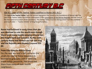 FIFTH CENTURY B.C
   500 B.C.Laws of the Twelve Tables codified in Rome (451 B.C.)
   The Law of the Twelve Tables ) was the ancient legislation that stood at the foundation of Roman law. The
   Law of the Twelve Tables formed the centrepiece of the constitution of the Roman Republic and the core of
   the mos maiorum (custom of the ancestors). The Twelve Tables must be distinguished from the unrelated —
   and much older — "twelve shields" of King Numa Pompilius.



Rome had believed in early times that she
was destined to rule the world even though
there were many hostile peoples around her.
She fought hard and survived. By the sixth
century Rome had thrown out her last king
and the Republic was founded around 510
BC.
From City-State to Nation-State
For the next two and a half centuries the
small city-state of Rome expanded its
boundaries gradually until it ruled the
entire Italian peninsula. This protected
them from many of their hostile
neighbours.
 