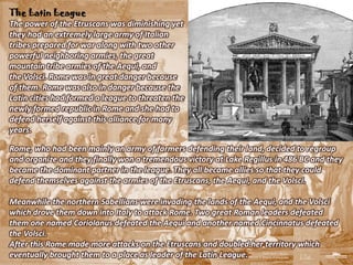 The Latin League
The power of the Etruscans was diminishing yet
they had an extremely large army of Italian
tribes prepared for war along with two other
powerful neighboring armies, the great
mountain tribe armies of the Aequi, and
the Volsci. Rome was in great danger because
of them. Rome was also in danger because the
Latin cities had formed a league to threaten the
newly formed republic in Rome and she had to
defend herself against this alliance for many
years.

Rome, who had been mainly an army of farmers defending their land, decided to regroup
and organize and they finally won a tremendous victory at Lake Regillus in 486 BC and they
became the dominant partner in the league. They all became allies so that they could
defend themselves against the armies of the Etruscans, the Aequi, and the Volsci.

Meanwhile the northern Sabellians were invading the lands of the Aequi, and the Volsci
which drove them down into Italy to attack Rome. Two great Roman leaders defeated
them one named Coriolanus defeated the Aequi and another named Cincinnatus defeated
the Volsci.
After this Rome made more attacks on the Etruscans and doubled her territory which
eventually brought them to a place as leader of the Latin League.
 