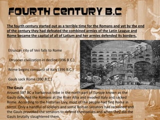 FOURTH CENTURY B.C
The fourth century started out as a terrible time for the Romans and yet by the end
of the century they had defeated the combined armies of the Latin League and
Rome became the capital of all of Latium and her armies defended its borders.


Etruscan city of Veii falls to Rome

 Etruscan civilization in decline (396 B.C.)

Rome begins conquest of Italy (396 B.C.)

  Gauls sack Rome (390 B.C.)
.
The Gauls
Around 387 BC a barbarous tribe in the north part of Europe known as the
Gauls defeated the Romans at the River Allia and invaded Italy and sacked
Rome. According to the historian Livy, most of the people had fled Rome in
terror. Only a handful of soldiers and some Roman senators had remained and
the Gauls provoked the senators to defend themselves and when they did the
Gauls brutally slaughtered them.
 