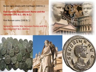 Rome signs treaty with Carthage (348 B.C.)

First Samnite War between Rome and the
Samnites (343 B.C.-341 B.C.)

first Roman coins (338 B.C.)

Second Samnite War between Rome and the
Samnites (327 B.C.-304 B.C.
 