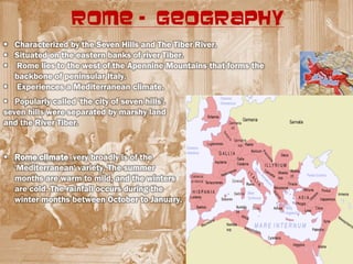 ROME - GEOGRAPHY
 Characterized by the Seven Hills and The Tiber River.
 Situated on the eastern banks of river Tiber.
 Rome lies to the west of the Apennine Mountains that forms the
  backbone of peninsular Italy.
 Experiences a Mediterranean climate.
 Popularly called 'the city of seven hills'.
seven hills were separated by marshy land
and the River Tiber.


 Rome climate very broadly is of the
  'Mediterranean' variety. The summer
  months are warm to mild, and the winters
  are cold. The rainfall occurs during the
  winter months between October to January.
 