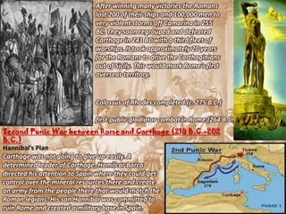 After winning many victories the Romans
                       lost 200 of their ships and 100,000 men to
                       very violent storms off Camarina in 255
                       BC. They soon regrouped and defeated
                       Carthage in 241 BC with a third fleet of
                       warships. It took approximately 20 years
                       for the Romans to drive the Carthaginians
                       out of Sicily. This would mark Rome's first
                       overseas territory.


                       Colossus of Rhodes completed (c. 275 B.C.)

                       first public gladiator combat in Rome (264 B.C.)
Second Punic War between Rome and Carthage (218 B.C.-202
B.C.)
Hannibal's Plan
Carthage was not going to give up easily. A
determined leader of Carthage, Hamilcar Barca
directed his attention to Spain where they could get
control over the mineral resources there and create
an army from the people there that would match the
Roman legions. His son Hannibal was committed to
ruin Rome and created a military base in Spain.
 