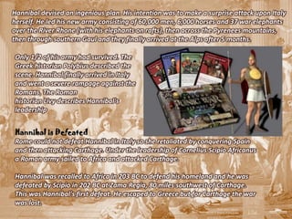 Hannibal devised an ingenious plan. His intention was to make a surprise attack upon Italy
herself. He led his new army consisting of 60,000 men, 6,000 horses and 37 war elephants
over the River Rhone (with his elephants on rafts), then across the Pyrenees mountains,
then through southern Gaul and they finally arrived at the Alps after 5 months.

Only 1/2 of his army had survived. The
Greek historian Polybius described the
scene. Hannibal finally arrived in Italy
and went a severe rampage against the
Romans. The Roman
historian Livy describes Hannibal's
leadership


Hannibal is Defeated
Rome could not defeat Hannibal in Italy so she retaliated by conquering Spain
and then attacking Carthage. Under the leadership of Cornelius Scipio Africanus
a Roman army sailed to Africa and attacked Carthage.

Hannibal was recalled to Africa in 203 BC to defend his homeland and he was
defeated by Scipio in 202 BC at Zama Regia, 80 miles southwest of Carthage.
This was Hannibal's first defeat. He escaped to Greece but for Carthage the war
was lost.
 