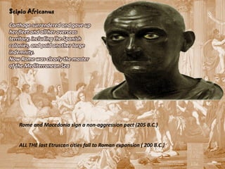 Scipio Africanus

Carthage surrendered and gave up
her fleet and all her overseas
territory, including the Spanish
colonies, and paid another large
indemnity.
Now Rome was clearly the master
of the Mediterranean Sea




   Rome and Macedonia sign a non-aggression pact (205 B.C.)


   ALL THE last Etruscan cities fall to Roman expansion ( 200 B.C.)
 