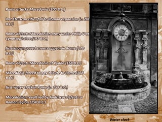 Rome attacks Macedonia (200 B.C.)

last Etruscan cities fall to Roman expansion (c. 200
B.C.)

Rome defeats Macedonian army under Philip V at
Cynoscephalae (197 B.C.)

first known paved streets appear in Rome (170
B.C.)

Rome defeats Macedonia at Pydna (168 B.C.)

Macedonia forced to pay tribute to Rome (168
B.C.)

first water clock in Rome (c. 159 B.C.)

Macedonian revolt led by Andriscus defeats a
Roman legion (150 B.C.)



                                                       Water clock
 