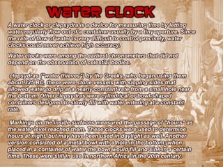 Water clock
A water clock or clepsydra is a device for measuring time by letting
water regularly flow out of a container usually by a tiny aperture. Since
the rate of flow of water is very difficult to control precisely, water
clocks could never achieve high accuracy.
Water clocks were among the earliest chronometers that did not
depend on the observation of celestial bodies.

 clepsydras ("water thieves") by the Greeks, who began using them
about 325 BC, these were stone vessels with sloping sides that
allowed water to drip at a nearly constant rate from a small hole near
the bottom. Other clepsydras were cylindrical or bowl-shaped
containers designed to slowly fill with water entering at a constant
rate.

 Markings on the inside surfaces measured the passage of "hours" as
the water level reached them. These clocks were used to determine
hours at night, but may have been used in daylight as well. Another
version consisted of a metal bowl with a hole in the bottom; when
placed in a container of water the bowl would fill and sink in a certain
time. These were still in use in northern Africa in the 20th century.
 