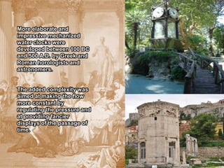 More elaborate and
impressive mechanized
water clocks were
developed between 100 BC
and 500 A.D. by Greek and
Roman horologists and
astronomers.


The added complexity was
aimed at making the flow
more constant by
regulating the pressure and
at providing fancier
displays of the passage of
time.
 