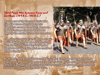 Third Punic War between Rome and
Carthage (149 B.C.-146 B.C.)

By the end of the Second Punic War
(the war where Hannibal and his
elephants crossed the Alps), Rome so
hated Carthage that she wanted to
destroy the north African urban center.

The story is told that when Rome finally
got to take revenge, after the Romans
won the Third Punic War, they salted
the fields so the Carthaginians could no
longer live there.


By 201 B.C., the end of the Second Punic War, Carthage no longer had her
empire, but she was still a shrewd trading nation. By the middle of the second
century, Carthage was thriving and it was hurting the trade of those Romans
who had investments in North Africa.
 