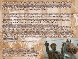 Meanwhile, African tribes neighboring Carthage knew that according to the
peace treaty between Carthage and Rome that had concluded the Second
Punic War, if Carthage overstepped the line drawn in the sand, it would be
interpreted as an act of aggression against Rome.

These neighbors took advantage of this reason to feel secure and made hasty
raids into Carthaginian territory, knowing their victims couldn't pursue them.
Eventually, Carthage could stand these incursions no longer. In 149 B.C.,
Carthage got back into armor and went after the Numidians.
Rome declared war because Carthage had broken the treaty.
Although Carthage didn't stand a chance, the war was drawn out for three
years. Eventually a descendant of Scipio Africanus, Scipio Aemilianus,
defeated the starved citizens of the besieged city of Carthage. After killing or
selling all the inhabitants into slavery, the Romans razed (possibly salting the
land) and burned the city. No one was allowed to live there. Cato's chant had
been carried out.
Rome puts down a Macedonian revolt (148
B.C.)

Macedonia annexed by Rome (148 B.C.)
Greece falls under Roman control (147 B.C.)
Phrygia becomes a Roman province (133 B.C.)
Lydia absorbed into the Roman Empire (133
B.C.)
 