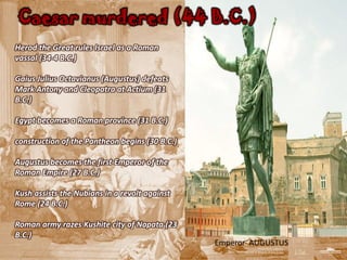 Caesar murdered (44 B.C.)
Herod the Great rules Israel as a Roman
vassal (34-4 B.C.)

Gaius Julius Octavianus (Augustus) defeats
Mark Antony and Cleopatra at Actium (31
B.C.)

Egypt becomes a Roman province (31 B.C.)

construction of the Pantheon begins (30 B.C.)

Augustus becomes the first Emperor of the
Roman Empire (27 B.C.)

Kush assists the Nubians in a revolt against
Rome (24 B.C.)

Roman army razes Kushite city of Napata (23
B.C.)
                                                Emperor AUGUSTUS
 