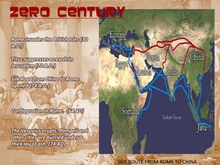 ZERO CENTURY

Rome invades the British Isles (30
A.D.)

Titus suppresses a revolt in
Jerusalem (70 A.D.)

Silk Road from China to Rome
opened (74 A.D.)



Conflagration in Rome. (64 AD)


The Vesuvius erupts; Pompeii and
other cities are burried under a
thick lay of ash. (74 AD)


                                     SILK ROUTE FROM ROME TO CHINA
 