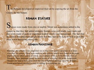 T   he Romans developed or improved their art by copying the art from the
Greeks for the statues.

                      ROMAN STATUES


S   tatues were made from clay or marble. Metal was sometimes added to the
statues so that they had added strenght. Statues were well made, were nude and
they were made of gods or important leaders which were recognised . The fact that
the statues had important people meant that they had to be done as well as possible
since it was honouring their gods.

                          ROMAN PAINTINGS

Paintings and mosaics were important too as they were used to advertise or to show
everyday life scenes. These were made in local colours which were found in the stone,
plants and any other source of colour. one example of this is in the Roman town of
Pompeii. These paintings usualy showed scenes of everyday life in the countryside.
Mosaics are said to have come from the city of Babylon and that since the Romans
found great beauty decided to copy it, adding it to buildings etc.
 