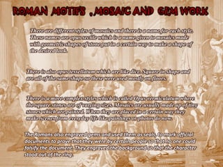 ROMAN MOTIFS , MOSAIC AND GEM WORK

    There are different styles of mosaics and there is a name for each style.
    These names are opus sectile which is a name given to mosaics made
    with geometric shapes of stone put in a certain way to make a shape of
    the desired look.


  There is also opus tessellatum which are like dice. Square in shape and
  are all of the same shape so these were used mostly on floors.


  There is a more complex styles which is called Opus vermiculatum where
  the square stones are of varying sizes. Mosaics are usually made up of tiny
  stones which are painted. When they are placed in a certain way they
  make scenes from everyday life like paintings or photos do now.

  The Romans also engraved gems and used them as seals, to mark official
  documents to prove that they were by certain people so that no one could
  falsify the document. They engraved the background so that the character
  stood out of the ring.
 