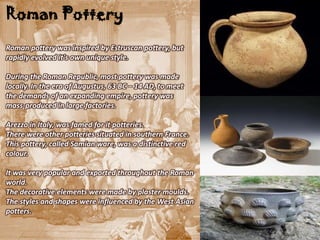 Roman Pottery
Roman pottery was inspired by Estruscan pottery, but
rapidly evolved it's own unique style.

During the Roman Republic, most pottery was made
locally. In the era of Augustus, 63 BC – 14 AD, to meet
the demands of an expanding empire, pottery was
mass-produced in large factories.

Arezzo in Italy, was famed for it potteries.
There were other potteries situated in southern France.
This pottery, called Samian ware, was a distinctive red
colour.

It was very popular and exported throughout the Roman
world.
The decorative elements were made by plaster moulds.
The styles and shapes were influenced by the West Asian
potters.
 
