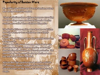 Popularity of Samian Ware

By c.70AD, the Italian and French Samian pottery
was being extensivly copied.

 These imitations have different names according
to where they were produced.Hispania Baetica
copies were called Terra Sigillata Hispanica

The North African copies, were known as African
Red Slip Ware, or terra Sigillata, were highly
popular
Amphoras and lamps were also manufactured on
a large scale.
African Red Slip ware was exported all over the
western part of the Roman empire, eventually
bankrupting the Italian and French potteries. The
standard of craftsmanship slowly declined once
the market had been flooded.

African Red Slip continued to be made until the
7th century. Islamic invaders introduced their
vibrant lusters to the future al-Andalus Arts and
Crafts.
 