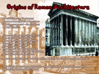 Origins of Roman Architecture
As with sculpture, the Romans
borrowed heavily from two cultures
that they conquered – the Etruscans
and the Greeks.


Elements of Roman architecture show
very significant Greek influence.
However, Roman functional needs
sometimes differed, resulting in
interesting innovations.
The Romans were less attached to
“ideal” forms and extended Greek ideas
to make them more functional.
Romans needed interior space for worship, whereas the Greeks worshipped outside.


Their solution was to extend the walls outward, creating engaged columns, while
maintaining the same basic shape.
 