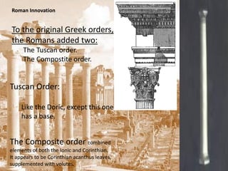 Roman Innovation


To the original Greek orders,
the Romans added two:
     The Tuscan order.
     The Compostite order.


Tuscan Order:

    Like the Doric, except this one
    has a base.


The Composite order combined
elements of both the Ionic and Corinthian.
It appears to be Corinthian acanthus leaves,
supplemented with volutes.
 