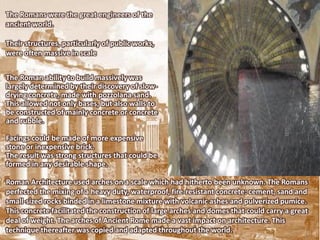 The Romans were the great engineers of the
ancient world.

Their structures, particularly of public works,
were often massive in scale


The Roman ability to build massively was
largely determined by their discovery of slow-
drying concrete, made with pozzolana sand.
This allowed not only bases, but also walls to
be constructed of mainly concrete or concrete
and rubble.

Facings could be made of more expensive
stone or inexpensive brick.
The result was strong structures that could be
formed in any desirable shape.

Roman Architecture used arches on a scale which had hitherto been unknown. The Romans
perfected the mixing of a heavy duty, waterproof, fire-resistant concrete: cement, sand and
small-sized rocks binded in a limestone mixture with volcanic ashes and pulverized pumice.
This concrete facilitated the construction of large arches and domes that could carry a great
deal of weight. The arches of Ancient Rome made a vast impact on architecture. This
technique thereafter was copied and adapted throughout the world.
 