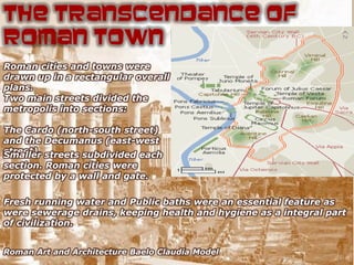 The Transcendance of
Roman Town Planning
Roman cities and towns were
drawn up in a rectangular overall
plans.
Two main streets divided the
metropolis into sections:

The Cardo (north-south street)
and the Decumanus (east-west
street). streets subdivided each
Smaller
section. Roman cities were
protected by a wall and gate.

Fresh running water and Public baths were an essential feature as
were sewerage drains, keeping health and hygiene as a integral part
of civilization.


Roman Art and Architecture Baelo Claudia Model
 