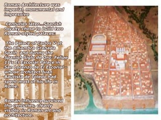 Roman Architecture was
imperial, monumental and
impressive

 Centuries later...Spanish
royalty chose to build two
Roman-styled palaces:

 The Palace of Carlos V at
the Alhambra Granada
Spain and during the
Spanish Siglo de Oro: Felipe
11's El Escorial Palace in
San Lorenzo de El Escorial -
whose architect Juan
Bautista de Toledo had
spent most of his life in
Rome.


Roman influence survived
the centuries, clearly
visible, in Roman art and
architecture.
 