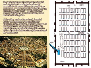 The typical Roman city of the later Republic
and empire had a rectangular plan and
resembled a Roman military camp with two
main streets—the cardo (north-south) and the
decumanus (east-west)—a grid of smaller
streets dividing the town into blocks, and a
wall circuit with gates.
Older cities, such as Rome itself, founded
before the adoption of regularized city
planning, could, however, consist of a maze of
crooked streets. The focal point of the city
was its forum, usually situated at the center
of the city at the intersection of the cardo and
the decumanus
 