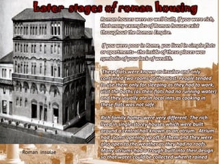 Later stages of roman housing
                Roman houses were so well built, if you were rich,
                that many examples of Roman houses exist
                throughout the Roman Empire.

                 If you were poor in Rome, you lived in simple flats
                or apartments - the inside of these places was
                symbolic of your lack of wealth.

                 These flats were known as insulae and only
                contained two rooms at the most. People tended
                to use them only for sleeping as they had to work,
                visit the baths (as their flats had no running water)
                and they usually ate in local inns as cooking in
                these flats was not safe.

                Rich family homes were very different. The rich
                lived in single-storey houses which were built
                around a central hall known as an atrium. Atrium
                had rooms opening up off of them and they were
                also open to the weather as they had no roofs.
Roman insulae   Many atriums had a trough built into their design
                so that water could be collected when it rained.
 