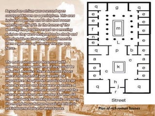 Beyond an atrium was a second open
courtyard known as a peristylum. This area
included a garden and it also had rooms
opening up off of it. In the homes of the
wealthy, the gardens served as a meeting
point so they were designed to be shady and
comfortable so that people could meet in
them regardless of whether the sun was
fierce.


The main rooms were decorated with
coloured plaster walls and, if they could be
afforded, mosaics. These decorated floors
were a statement of your wealth and
importance. The grander mosaics had to be
done by experts and they were expensive. A
master mosaic craftsman would map out the
picture while those who worked for him did
the actual work in making a mosaic. Probably
the most famous Roman mosaic in Britain is
at Fishbourne Palace in West Sussex.           Plan of rich roman houses
 