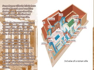 Some Roman villas in Britain have
survived in such good condition
that we have a very clear idea
about how the rich lived and
what their homes were like.

 When the Romans left Britain, it
appears that some villas were
covered with dirt to 'trap' into
them the spirits of the Romans -
thus, they could not 'escape'.

 In 1960, a workman found
substantial ancient building
rubble at Fishbourne, West
Sussex, while digging a trench.

In 1961 a trial excavation took
place and what was essentially a
complete Roman villa was found.
A huge variety of Roman homes       3-d veiw of a roman villa
can also be found at Pompeii, of
course.
 
