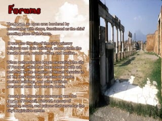 Forums
The forum, an open area bordered by
colonnades with shops, functioned as the chief
meeting place of the town.

 It was also the site of the city's primary
religious and civic buildings, among them the
Senate house, records office, and basilica.

When archaeologists began excavating the city
of Pompeii, which had been covered with ash
and mud by the eruption of Mount Vesuvius in
ad 79, they found the remains of people,
ancient buildings, and other artifacts
preserved amid the volcanic debris.

 Among the structures uncovered was The
Forum of Pompeii, pictured, a group of
temples, courts, and palaces that served as the
city’s legislative center.
 