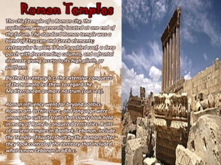 Roman Temples
The chief temple of a Roman city, the
capitolium, was generally located at one end of
the forum. The standard Roman temple was a
blend of Etruscan and Greek elements;
rectangular in plan, it had a gabled roof, a deep
porch with freestanding columns, and a frontal
staircase giving access to its high plinth, or
platform.
By the 1st century b.c, the extensive conquests
of the Romans led them to regard the
Mediterranean as mare nostrum (our sea).

Roman influence went far beyond politics.
Roman art, architecture, and language were
among the cultural traits that slowly took hold
in many of Rome's conquered territories. Ruins
of ancient temples in Baalbek, Lebanon, include
the Temple of Jupiter, built by the Romans after
they took control of the territory that included
what is now Lebanon in 64 b.c.
 