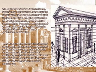 The Regia was a structure in Ancient Rome,
located in the Roman Forum. It was originally
the residence of the kings of Rome or at least
their main headquarters, and later the office
of the Pontifex Maximus, the high priest of
Roman religion. It occupied a triangular patch
of terrain between the Temple of Vesta, the
Temple of Divus Julius and Temple
of Antoninus and Faustina.



 Only the foundations of Republican/Imperial
Regia remain. Like the Curia it was destroyed
and rebuilt several times, as far back as the
Roman monarchy. Studies have found
multiple layers of similar buildings with more
regular features, prompting the theory that
this "Republican Regia" was to have a
different use.
 