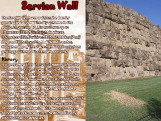 Servian Wall
The Servian Wall was a defensive barrier
constructed around the city of Rome in the
early 4th century BC. The wall was up to
10 metres (32.8 ft) in height in places,
3.6 metres (12 ft) wide at its base, 11 km (7 mi)
long, and is believed to had 16 main gates,
though many of these are mentioned only from
writings, with no other known remains.
History
It is presumed that the wall is named after the
sixth Roman King, Servius Tullius. Although its
outline may go back to the 6th century BC, the
currently extant wall was, it is estimated, built
during the later Roman Republic, possibly as a
way to prevent a repeat of the sack of Rome
during Battle of the Allia by
the Gauls of Brennus. Due to the ease with which
the Gauls entered the city, it is conjectured that
at some time previous to this, Rome had been
forced by its Etruscan rulers to dismantle any
significant prior defenses.
 