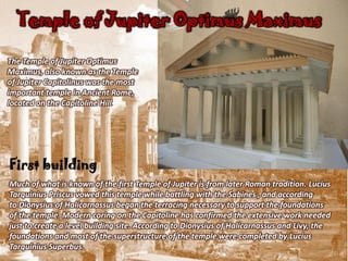 Temple of Jupiter Optimus Maximus

The Temple of Jupiter Optimus
Maximus, also known as the Temple
of Jupiter Capitolinus was the most
important temple in Ancient Rome,
located on the Capitoline Hill.




First building
Much of what is known of the first Temple of Jupiter is from later Roman tradition. Lucius
Tarquinius Priscus vowed this temple while battling with the Sabines , and according
to Dionysius of Halicarnassus began the terracing necessary to support the foundations
of the temple. Modern coring on the Capitoline has confirmed the extensive work needed
just to create a level building site. According to Dionysius of Halicarnassus and Livy, the
foundations and most of the superstructure of the temple were completed by Lucius
Tarquinius Superbus.
 