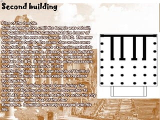 Second building

Plan of the temple.
Sulla hoped to live until the temple was rebuilt,
but Quintus Lutatius Catulus had the honor of
dedicating the new structure in 69 BC. The new
temple was built to the same plan on the same
foundations, but with more expensive materials
for the superstructure. Literary sources indicate
that the temple was not entirely completed until
the late 60s BC. Brutus and the other assassins
locked themselves inside it after
murdering Caesar. The new temple of Quintus
Lutatius Catulus was renovated and repaired
by Augustus.
The second building burnt down during the
course of fighting on the hill on December 19
in 69 AD, when Vespasian battled to enter the city
as Emperor in the Year of the Four
Emperors. Domitian narrowly escaped with his
life.
 