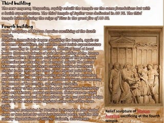 Third building
The new emperor, Vespasian, rapidly rebuilt the temple on the same foundations but with
a lavish superstructure. The third temple of Jupiter was dedicated in AD 75. The third
temple burned during the reign of Titus in the great fire of AD 80.

Fourth building
Relief sculpture of Marcus Aurelius sacrificing at the fourth
temple.
Domitian immediately began rebuilding the temple, again on
the same foundations, but with the most lavish superstructure
yet. According to ancient sources, Domitian used at least
twelve thousands talents of gold for the gilding of the bronze
roof tiles alone. Elaborate sculpture adorned the pediment.
A Renaissance drawing of a damaged relief in the Louvre
Museum shows a four-horse chariot) beside a two-horse
chariot to the right of the latter at the highest point of the
pediment, the two statues serving as the central acroterion,
and statues of the god Mars and goddess Venus surmounting
the corners of the cornice, serving as acroteria.
In the center of the pediment the god Jupiter was flanked by
Juno and Minerva, seated on thrones. Below was an eagle
with wings spread out. A biga driven by the sun god and a biga
driven by the moon were depicted either side of the three
gods.
The temple completed by Domitian is thought to have lasted       Relief sculpture of Marcus
more or less intact for over four hundred years, until the fifth Aurelius sacrificing at the fourth
century depredations of Stilicho, Gaiseric, and Narses.
                                                                temple.
 
