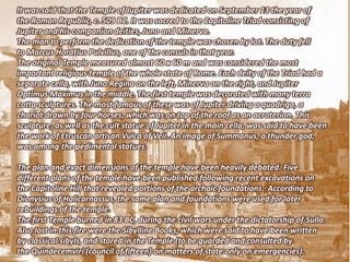 It was said that the Temple of Jupiter was dedicated on September 13 the year of
the Roman Republic, c. 509 BC. It was sacred to the Capitoline Triad consisting of
Jupiter and his companion deities, Juno and Minerva.
The man to perform the dedication of the temple was chosen by lot. The duty fell
to Marcus Horatius Pulvillus, one of the consuls in that year.
The original Temple measured almost 60 x 60 m and was considered the most
important religious temple of the whole state of Rome. Each deity of the Triad had a
separate cella, with Juno Regina on the left, Minerva on the right, and Jupiter
Optimus Maximus in the middle. The first temple was decorated with many terra
cotta sculptures. The most famous of these was of Jupiter driving a quadriga, a
chariot drawn by four horses, which was on top of the roof as an acroterion. This
sculpture, as well as the cult statue of Jupiter in the main cella, was said to have been
the work of Etruscan artisan Vulca of Veii. An image of Summanus, a thunder god,
was among the pedimental statues.

The plan and exact dimensions of the temple have been heavily debated. Five
different plans of the temple have been published following recent excavations on
the Capitoline Hill that revealed portions of the archaic foundations. According to
Dionysius of Halicarnassus, the same plan and foundations were used for later
rebuildings of the temple.
The first Temple burned in 83 BC, during the civil wars under the dictatorship of Sulla.
Also lost in this fire were the Sibylline Books, which were said to have been written
by classical sibyls, and stored in the Temple (to be guarded and consulted by
the Quindecemviri (council of fifteen) on matters of state only on emergencies).
 