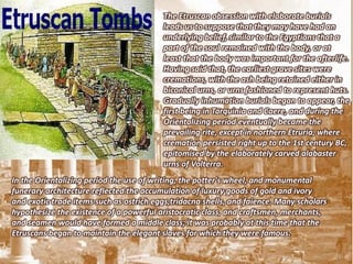 The Etruscan obsession with elaborate burials
                                         leads us to suppose that they may have had an
                                         underlying belief, similar to the Egyptians that a
                                         part of the soul remained with the body, or at
                                         least that the body was important for the afterlife.
                                         Having said that, the earliest grave sites were
                                         cremations, with the ash being retained either in
                                         biconical urns, or urns fashioned to represent huts.
                                         Gradually inhumation burials began to appear, the
                                         first being in Tarquinia and Caere, and during the
                                         Orientalizing period eventually became the
                                         prevailing rite, except in northern Etruria, where
                                         cremation persisted right up to the 1st century BC,
                                         epitomised by the elaborately carved alabaster
                                         urns of Volterra.
In the Orientalizing period the use of writing, the potter's wheel, and monumental
funerary architecture reflected the accumulation of luxury goods of gold and ivory
and exotic trade items such as ostrich eggs,tridacna shells, and faience. Many scholars
hypothesize the existence of a powerful aristocratic class, and craftsmen, merchants,
and seamen would have formed a middle class; it was probably at this time that the
Etruscans began to maintain the elegant slaves for which they were famous.
 
