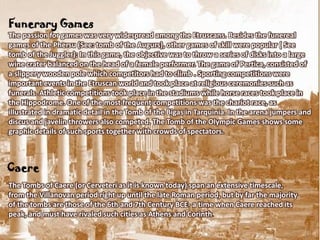 Funerary Games
The passion for games was very widespread among the Etruscans. Besides the funereal
games of the Phersu (See: tomb of the Augurs), other games of skill were popular ( See
tomb of the Juggler): In this game, the objective was to throw a series of disks into a large
wine crater balanced on the head of a female performer. The game of Pertica, consisted of
a slippery wooden pole which competitors had to climb . Sporting competitions were
important events in the Etruscan world and took place at religious ceremonies such as
funerals. Athletic competitions took place in the stadiums while horse races took place in
the Hippodrome. One of the most frequent competitions was the chariot race, as
illustrated in dramatic detail in the Tomb of the Bigas in Tarquinia. In the arena jumpers and
discus and javelin throwers also competed. The Tomb of the Olympic Games shows some
graphic details of such sports together with crowds of spectators.



Caere
The Tombs of Caere (or Cerveteri as it is known today) span an extensive timescale,
from the Villanovan period right up until the late Roman period, but by far the majority
of the tombs are those of the 6th and 7th Century BCE- a time when Caere reached its
peak, and must have rivaled such cities as Athens and Corinth.
 