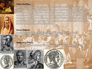 Tullus Hostilius
Legendary third king of ancient Rome. 672-641BC. Tullius Hostilius was
famous for his warlike exploits. He conquered much surrounding territory and
added it to the growing area of land ruled by Rome. During his reign a long,
drawn - out war was fought between Rome and Alba Longa. Rome eventually
won and vanquished her rival city. The reign of Tullius Hostilius symbolizes the
ambitious and warlike nature of the Roman people. According to legend he
levelled Rome to the ground in 665 BC.

Ancus Martius
Legendary fourth king of ancient Rome (640-616 BC). This king is
supposed to have enlarged the area of Rome.


Tarquinius Priscus
(Lucius Tarquinius Priscus). The legendary fifth king of Rome (616-578 BC).
 