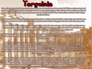 Tarquinia
The earliest archaeological remains at the original site of Tarquinia are 9th-century BCE Villanovan (Iron Age) well
tombs. Cremation with ashes in a biconical vessel is commonly found from this period, but the earliest examples of
 inhumation also started to appear, contemporaneous with cremation sites, but possibly associated with varying
                                                 family traditions.

The famous Etruscan necropolis of Monterozzi, situated on a ridge southwest of the ancient city, contains the most
 important painted tombs in Etruria, mostly rock-cut chamber tombs dating from the 6th to the 4th century BCE.

Today the location of more than one hundred and fifty painted tombs are known. The Tarquinia tomb frescos are
well preserved in many cases, and we owe much of our insight into Etruscan lifestyle to the Tarquinia frescos. The
                Tarquinia frescos represent approximately 90% of all Etruscan necropolis frescos.

One of the most famous is the Fowling and Fishing Tomb with its polychrome frescoes painted about 520 BCE. The
 tombs of the Lionesses of the Augurs , and of the Banquet (Bacchantes) (all 6th century BCE) show dancing and
                                               banqueting scenes.

 The Tomb of the Triclinium is the most outstanding 5th-century painted tomb, and the Tomb of the Shields is a
 masterpiece of 4th-century painting. A distinctive 2nd-century painting tradition, rare in Etruria, is found in the
paintings of the Tomb of the Cardinal, and the Tomb of the Typhon. A serious conservation problem has arisen as
many of the paintings have been attacked by moisture and fungus since the collection was opened to the public. A
 rich collection of articles from the necropolis is housed in the archaeological museum in the Palazzo Vitelleschi
                                           (1436-39) in modern Tarquinia.

 At the upper floor some tombs have been rebuilt with the original paintings. The race between chariots (bigas)
where one is moved by the feeling of speed (from the "Tomb of the Olympic games"), the cruel game of "phersu"
(in the "Tomb of the Bigas " ) or scenes of funeral banquets and dances and the rare representation of a big ship
   are the rare and fascinating visions of a magnificent past where Tarquinia imposed itself as one of the most
            flourishing centres of the Etruscan Civilisation especially in the 6th and 5th centuries BCE.
 